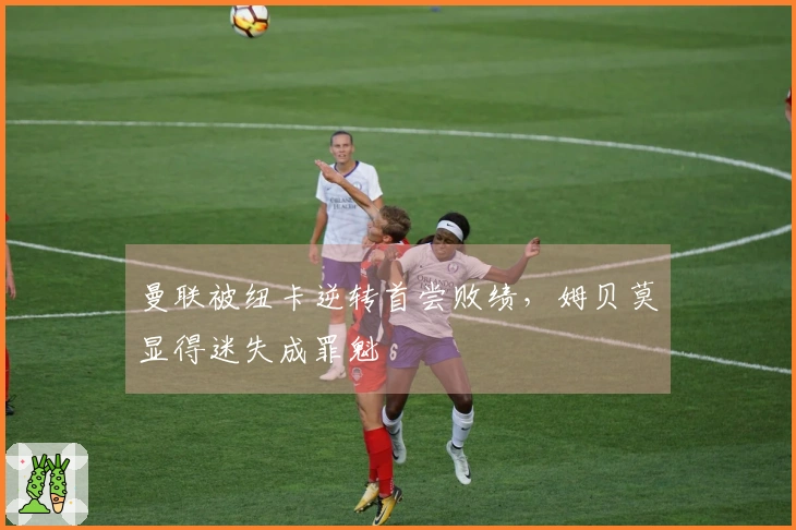 曼联被纽卡逆转首尝败绩，姆贝莫显得迷失成罪魁