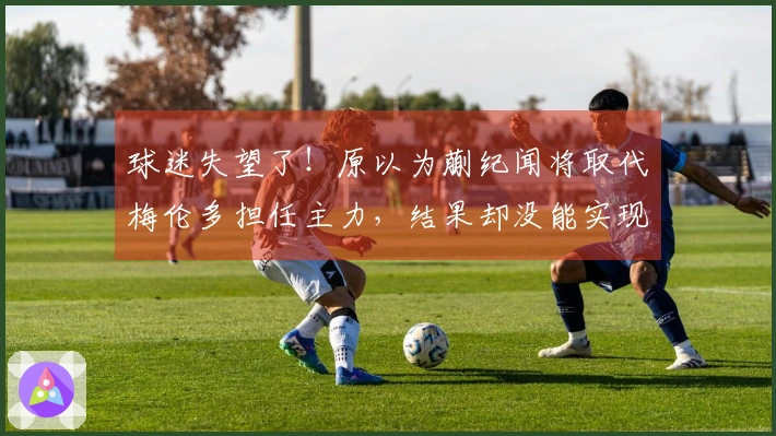 球迷失望了!原以为蒯纪闻将取代梅伦多担任主力,结果却没能实现