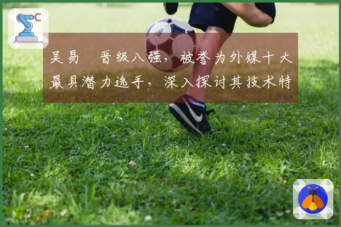 吴易昺晋级八强，被誉为外媒十大最具潜力选手，深入探讨其技术特点