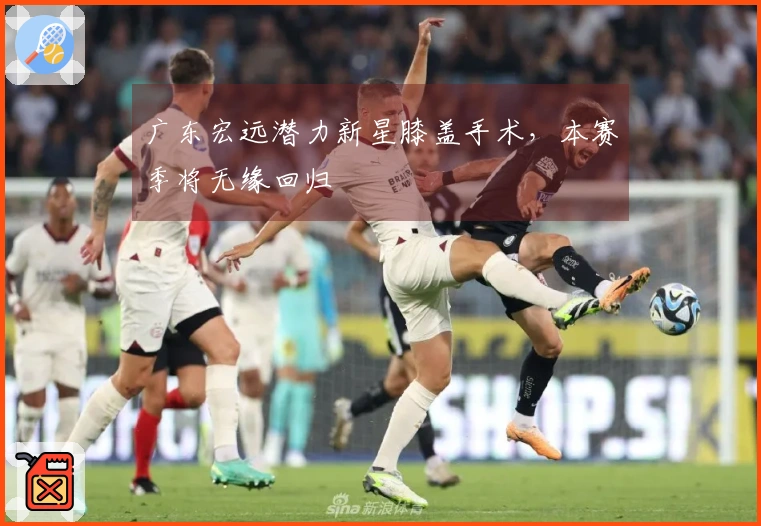 广东宏远潜力新星膝盖手术，本赛季将无缘回归