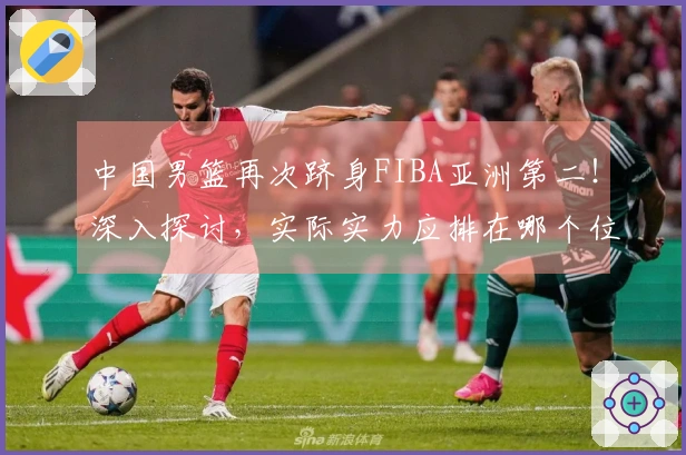 中国男篮再次跻身FIBA亚洲第二！深入探讨，实际实力应排在哪个位置？