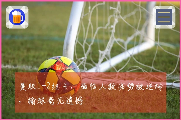 曼联1-2纽卡，面临人数劣势被逆转，输球毫无遗憾