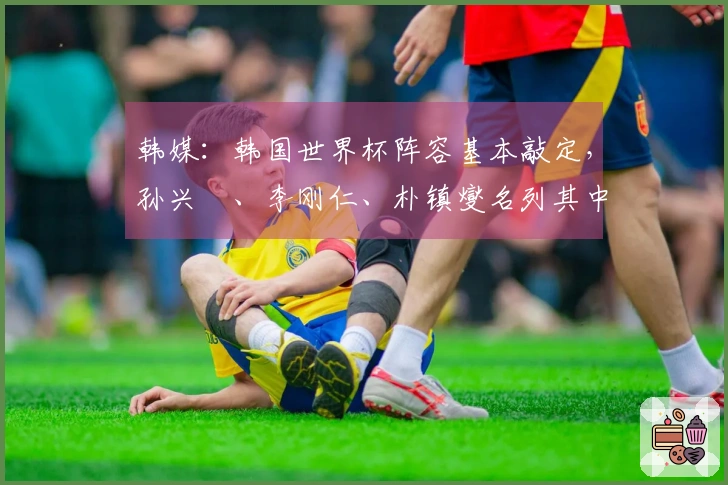 韩媒：韩国世界杯阵容基本敲定，孙兴慜、李刚仁、朴镇燮名列其中