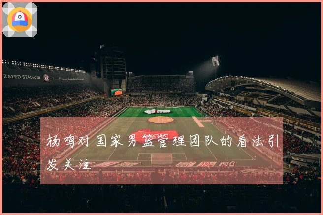 杨鸣对国家男篮管理团队的看法引发关注