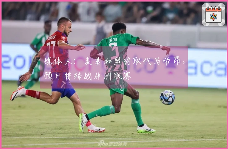 媒体人：麦基加盟将取代马帝昂，预计将转战非洲联赛