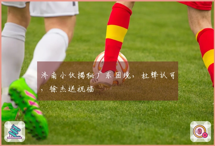 济南小伙揭秘广东困境，杜锋认可，徐杰送祝福