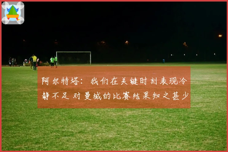 阿尔特塔：我们在关键时刻表现冷静不足 对曼城的比赛结果知之甚少