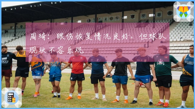 周琦：眼伤恢复情况良好，但球队现状不容乐观