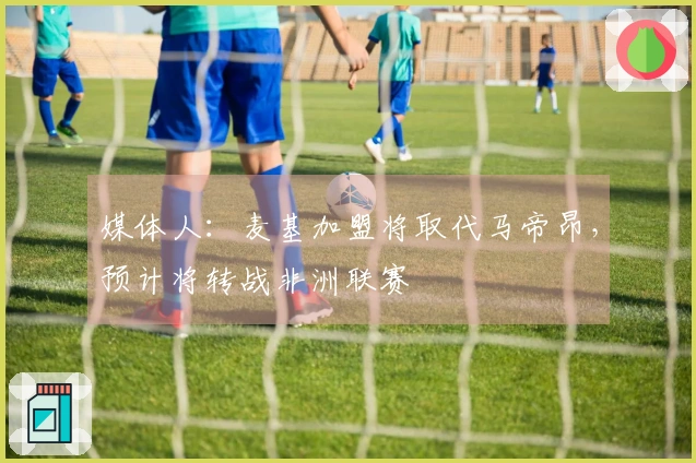 媒体人：麦基加盟将取代马帝昂，预计将转战非洲联赛