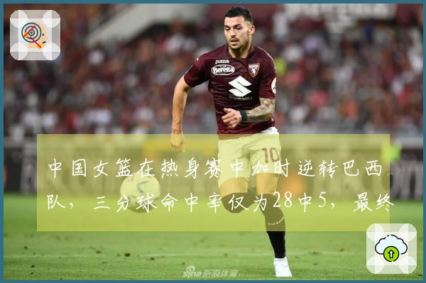 中国女篮在热身赛中加时逆转巴西队，三分球命中率仅为28中5，最终以74-69获胜