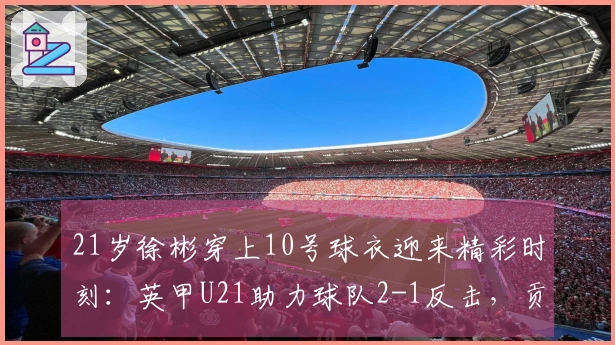 21岁徐彬穿上10号球衣迎来精彩时刻：英甲U21助力球队2-1反击，贡献2次助攻