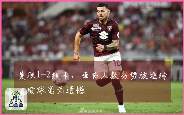 曼联1-2纽卡，面临人数劣势被逆转，输球毫无遗憾