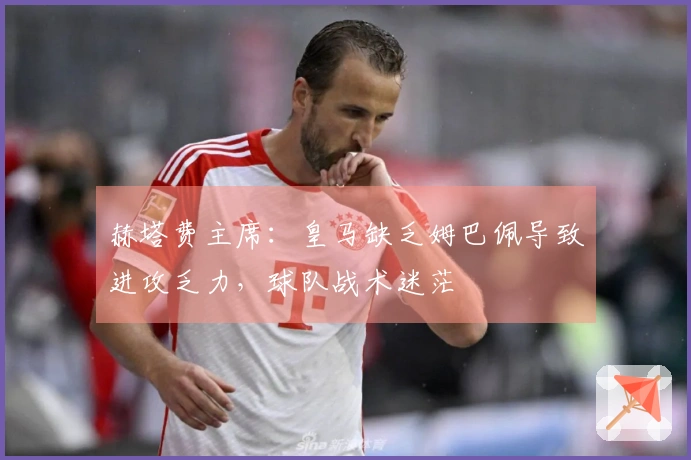 赫塔费主席：皇马缺乏姆巴佩导致进攻乏力，球队战术迷茫