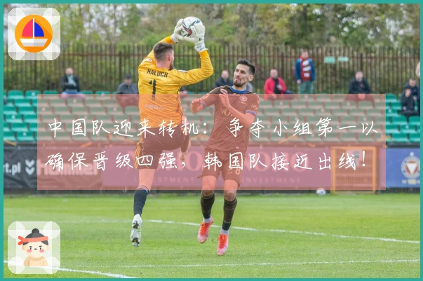 中国队迎来转机：争夺小组第一以确保晋级四强，韩国队接近出线！