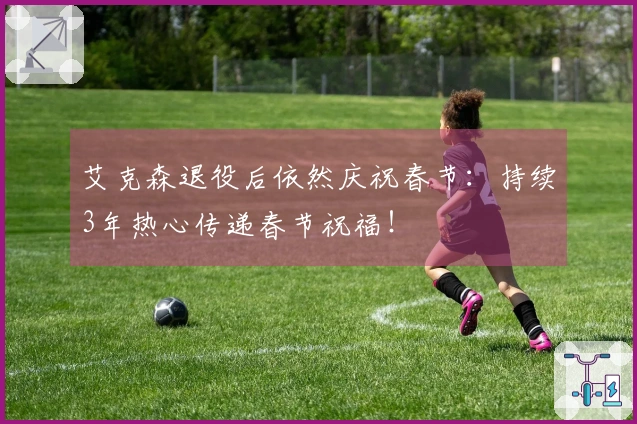 艾克森退役后依然庆祝春节：持续3年热心传递春节祝福！