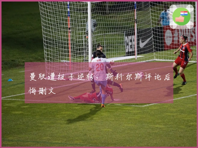 曼联遭纽卡逆转，斯科尔斯评论后悔删文