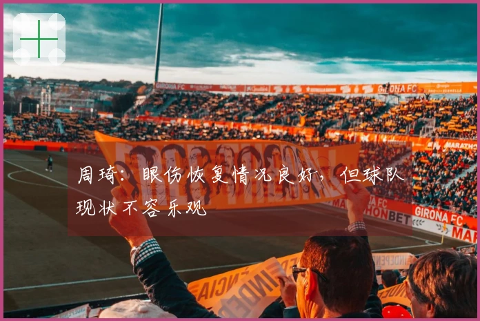 周琦：眼伤恢复情况良好，但球队现状不容乐观