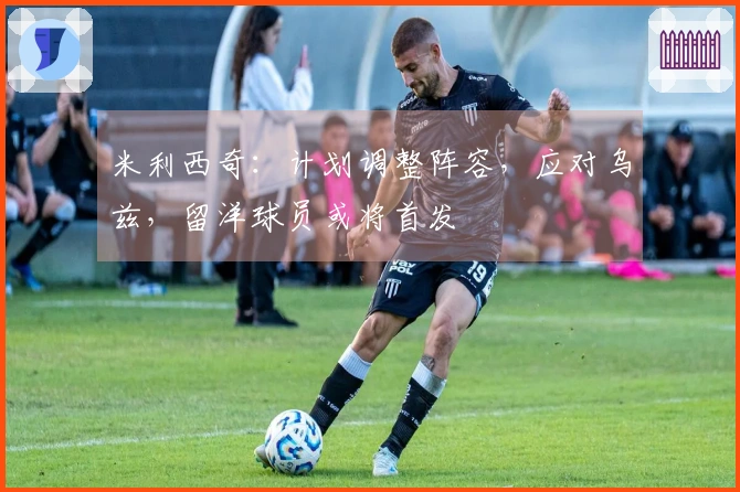 米利西奇：计划调整阵容，应对乌兹，留洋球员或将首发