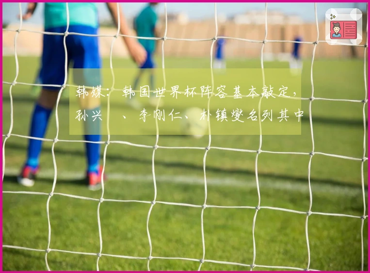 韩媒：韩国世界杯阵容基本敲定，孙兴慜、李刚仁、朴镇燮名列其中