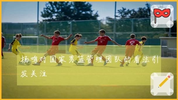 杨鸣对国家男篮管理团队的看法引发关注