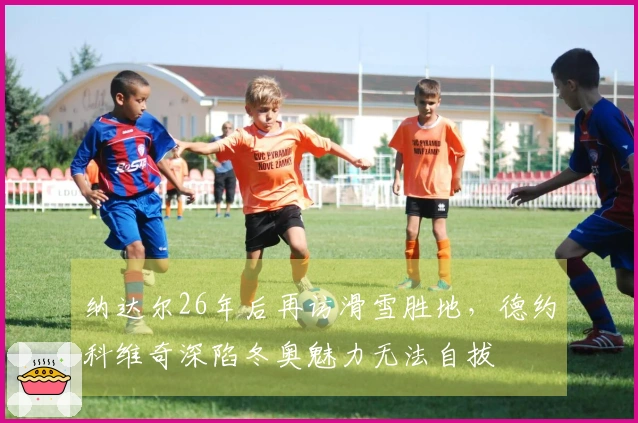 纳达尔26年后再访滑雪胜地，德约科维奇深陷冬奥魅力无法自拔