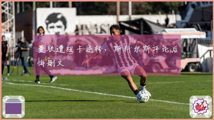 曼联遭纽卡逆转，斯科尔斯评论后悔删文