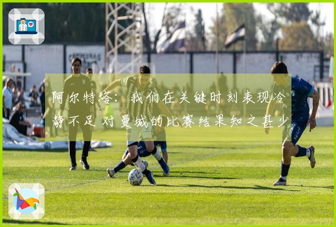 阿尔特塔：我们在关键时刻表现冷静不足 对曼城的比赛结果知之甚少