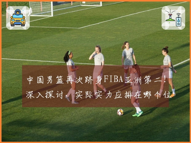 中国男篮再次跻身FIBA亚洲第二！深入探讨，实际实力应排在哪个位置？